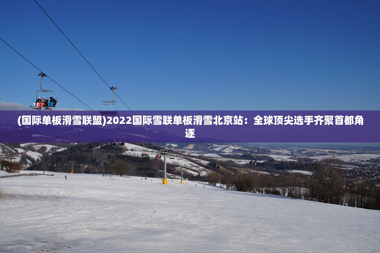 (国际单板滑雪联盟)2022国际雪联单板滑雪北京站：全球顶尖选手齐聚首都角逐